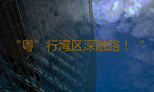 “粤”行湾区深融路!“好赞广东·点赞中国”第五周优秀作品来了